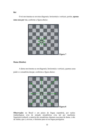 12
Rei
O rei movimenta-se em retas diagonais, horizontais e verticais, porém, apenas
uma casa por vez, conforme a figura abaixo:
Figura 7
Dama (Rainha)
A dama movimenta-se em diagonais, horizontais e verticais, quantas casas
puder e o enxadrista desejar, conforme a figura abaixo:
Figura 8
Observação: no Brasil e em países de língua espanhola, por razões
tradutológicas e/ou de notação enxadrística e/ou até por machismo
linguístico/cultural, a maioria dos enxadristas chamam essa peça de dama, e não
de rainha, que é, em tese, o feminino para rei na língua portuguesa.
 