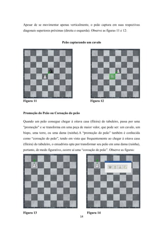 14
Apesar de se movimentar apenas verticalmente, o peão captura em suas respectivas
diagonais superiores próximas (direita e esquerda). Observe as figuras 11 e 12:
Peão capturando um cavalo
Figura 11 Figura 12
Promoção do Peão ou Coroação do peão
Quando um peão consegue chegar à oitava casa (fileira) do tabuleiro, passa por uma
"promoção" e se transforma em uma peça de maior valor, que pode ser: um cavalo, um
bispo, uma torre, ou uma dama (rainha).A “promoção do peão” também é conhecida
como “coroação do peão”, tendo em vista que frequentemente ao chegar à oitava casa
(fileira) do tabuleiro, o enxadrista opta por transformar seu peão em uma dama (rainha),
portanto, de modo figurativo, ocorre aí uma “coroação do peão”. Observe as figuras:
Figura 13 Figura 14
 