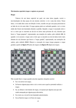 17
Movimentos especiais (roque e captura en passant)
Roque
Trata-se de um lance especial no qual, em uma única jogada, ocorre a
movimentação de duas peças de um mesmo exército: o rei e uma das torres. Nesse
lance, o rei anda duas casas em direção à torre, ocasião em que essa peça posiciona-se
ao lado do rei, do outro lado. O roque apenas pode ser realizado quando o rei e a torre
ainda não foram movimentados durante a partida. Quando o roque é executado entre o
rei e a torre que se encontra na ala do rei (torre mais próxima do rei), dizemos que
houve o "roque pequeno", representado, nas notações do xadrez, pelo símbolo 0-0. Já
quando o rei executa o roque com a torre que se encontra na ala da dama (torre mais
distante do rei) dizemos que houve o "roque grande", representado, nas anotações do
xadrez, pelo símbolo 0-0-0. Observe a execução do roque (roque pequeno e roque
grande) a partir da figura 19 (antes do roque) e da figura 20 (depois do roque).
Figura 19 (antes do roque) Figura 20 (depois do roque)
Não se pode fazer o roque quando uma das seguintes situações ocorrer:
 Se o rei estiver em xeque;
 Se houver alguma peça entre o rei e a torre com a qual se pretende realizar o
roque;
 Se, ao efetuar o movimento do roque, o rei passar por alguma casa que está
sendo ameaçada por alguma peça adversária;
 Se a torre ou o rei já foi movimentado anteriormente.
 Se ao final do roque o rei ficar em xeque.
 
