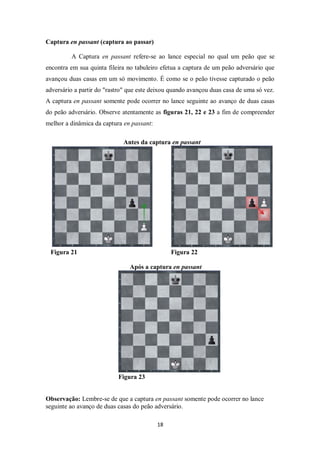 18
Captura en passant (captura ao passar)
A Captura en passant refere-se ao lance especial no qual um peão que se
encontra em sua quinta fileira no tabuleiro efetua a captura de um peão adversário que
avançou duas casas em um só movimento. É como se o peão tivesse capturado o peão
adversário a partir do "rastro" que este deixou quando avançou duas casa de uma só vez.
A captura en passant somente pode ocorrer no lance seguinte ao avanço de duas casas
do peão adversário. Observe atentamente as figuras 21, 22 e 23 a fim de compreender
melhor a dinâmica da captura en passant:
Antes da captura en passant
Figura 21 Figura 22
Após a captura en passant
Figura 23
Observação: Lembre-se de que a captura en passant somente pode ocorrer no lance
seguinte ao avanço de duas casas do peão adversário.
 