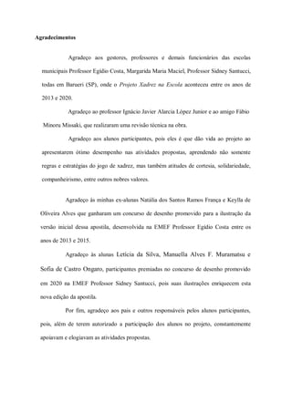 Agradecimentos
Agradeço aos gestores, professores e demais funcionários das escolas
municipais Professor Egídio Costa, Margarida Maria Maciel, Professor Sidney Santucci,
todas em Barueri (SP), onde o Projeto Xadrez na Escola aconteceu entre os anos de
2013 e 2020.
Agradeço ao professor Ignácio Javier Alarcia López Junior e ao amigo Fábio
Minoru Missaki, que realizaram uma revisão técnica na obra.
Agradeço aos alunos participantes, pois eles é que dão vida ao projeto ao
apresentarem ótimo desempenho nas atividades propostas, aprendendo não somente
regras e estratégias do jogo de xadrez, mas também atitudes de cortesia, solidariedade,
companheirismo, entre outros nobres valores.
Agradeço às minhas ex-alunas Natália dos Santos Ramos França e Keylla de
Oliveira Alves que ganharam um concurso de desenho promovido para a ilustração da
versão inicial dessa apostila, desenvolvida na EMEF Professor Egídio Costa entre os
anos de 2013 e 2015.
Agradeço às alunas Letícia da Silva, Manuella Alves F. Muramatsu e
Sofia de Castro Ongaro, participantes premiadas no concurso de desenho promovido
em 2020 na EMEF Professor Sidney Santucci, pois suas ilustrações enriquecem esta
nova edição da apostila.
Por fim, agradeço aos pais e outros responsáveis pelos alunos participantes,
pois, além de terem autorizado a participação dos alunos no projeto, constantemente
apoiavam e elogiavam as atividades propostas.
 