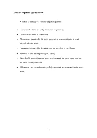 19
Casos de empate no jogo de xadrez
A partida de xadrez pode terminar empatada quando:
 Houver insuficiência material para se dar o xeque-mate;
 Comum acordo entre os enxadristas;
 Afogamento: quando não há lances possíveis a serem realizados e o rei
não está sofrendo xeque;
 Xeque perpétuo: repetição de xeques sem que a posição se modifique;
 Repetição de uma mesma posição por 3 vezes;
 Regra dos 50 lances: cinquenta lances sem conseguir dar xeque-mate, caso um
dos lados tenha apenas o rei;
 50 lances de cada enxadrista sem que haja captura de peças ou movimentação de
peões.
 