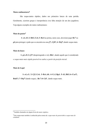 20
Mates rudimentares8
São xeque-mates rápidos, dados aos primeiros lances de uma partida.
Geralmente, ocorrem graças à inexperiência e/ou falta atenção de um dos jogadores.
Veja alguns exemplos de mates rudimentares:
Mate do pastor9
1- e4, e5; 2- Dh5, Cc6; 3- Bc4 (as pretas, neste caso, deveriam jogar De7 ou
g6 para proteger o peão que se encontra na casa f7), Cf6?; 4- Dxf7, dando xeque-mate.
Mate do louco
1- g4, e5; 2- f3? (desprotegendo o rei), Dh4 , dando aquele que é considerado
o xeque-mate mais rápido possível no xadrez a partir da posição inicial.
Mate de Legal
1- e4, e5; 2- Cf3, Cc6; 3- Bc4, d6; 4- Cc3, Bg4; 5- h3, Bh5; 6- Cxe5!,
Bxd1?; 7- Bxf7 (dando xeque) , Re7; 8- Cd5 , dando xeque-mate.
8
Também chamados em alguns livros de mates rápidoss.
9
Este xeque-mate também é conhecido pelos nomes de: xeque-mate do pastorzinho e xeque-mate do
estudante.
 