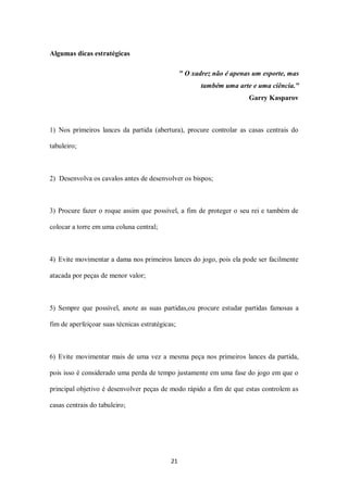21
Algumas dicas estratégicas
" O xadrez não é apenas um esporte, mas
também uma arte e uma ciência."
Garry Kasparov
1) Nos primeiros lances da partida (abertura), procure controlar as casas centrais do
tabuleiro;
2) Desenvolva os cavalos antes de desenvolver os bispos;
3) Procure fazer o roque assim que possível, a fim de proteger o seu rei e também de
colocar a torre em uma coluna central;
4) Evite movimentar a dama nos primeiros lances do jogo, pois ela pode ser facilmente
atacada por peças de menor valor;
5) Sempre que possível, anote as suas partidas,ou procure estudar partidas famosas a
fim de aperfeiçoar suas técnicas estratégicas;
6) Evite movimentar mais de uma vez a mesma peça nos primeiros lances da partida,
pois isso é considerado uma perda de tempo justamente em uma fase do jogo em que o
principal objetivo é desenvolver peças de modo rápido a fim de que estas controlem as
casas centrais do tabuleiro;
 