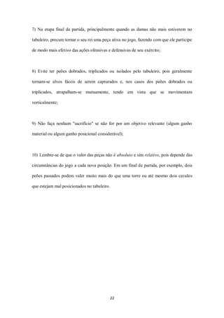 22
7) Na etapa final da partida, principalmente quando as damas não mais estiverem no
tabuleiro, procure tornar o seu rei uma peça ativa no jogo, fazendo com que ele participe
de modo mais efetivo das ações ofensivas e defensivas de seu exército;
8) Evite ter peões dobrados, triplicados ou isolados pelo tabuleiro, pois geralmente
tornam-se alvos fáceis de serem capturados e, nos casos dos peões dobrados ou
triplicados, atrapalham-se mutuamente, tendo em vista que se movimentam
verticalmente;
9) Não faça nenhum "sacrifício" se não for por um objetivo relevante (algum ganho
material ou algum ganho posicional considerável);
10) Lembre-se de que o valor das peças não é absoluto e sim relativo, pois depende das
circunstâncias do jogo a cada nova posição. Em um final de partida, por exemplo, dois
peões passados podem valer muito mais do que uma torre ou até mesmo dois cavalos
que estejam mal posicionados no tabuleiro.
 