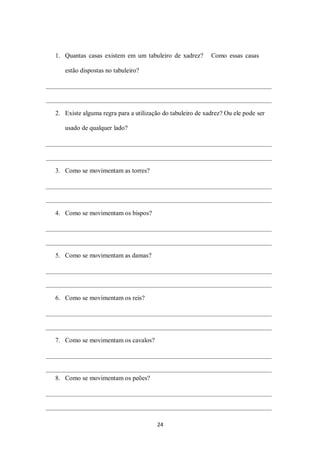 24
1. Quantas casas existem em um tabuleiro de xadrez? Como essas casas
estão dispostas no tabuleiro?
2. Existe alguma regra para a utilização do tabuleiro de xadrez? Ou ele pode ser
usado de qualquer lado?
3. Como se movimentam as torres?
4. Como se movimentam os bispos?
5. Como se movimentam as damas?
6. Como se movimentam os reis?
7. Como se movimentam os cavalos?
8. Como se movimentam os peões?
 