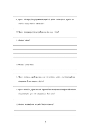 25
9. Qual a única peça no jogo xadrez capaz de "pular" outras peças, seja do seu
exército ou do exército adversário?
10. Qual a única peça no jogo xadrez que não pode voltar?
11. O que é xeque?
12. O que é xeque-mate?
13. Qual o nome da jogada que envolve, em um único lance, a movimentação de
duas peças de um mesmo exército?
14. Qual o nome da jogada na qual o peão efetua a captura de um peão adversário
imediatamente após este ter avançado duas casas?
15. O que é promoção de um peão? Quando ocorre?
 