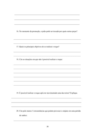 26
16. No momento da promoção, o peão pode ser trocado por quais outras peças?
17. Quais os principais objetivos de se realizar o roque?
18. Cite as situações em que não é possível realizar o roque:
19. É possível realizar o roque após ter movimentado uma das torres? Explique.
20. Cite pelo menos 3 circunstâncias que podem provocar o empate em uma partida
de xadrez:
 
