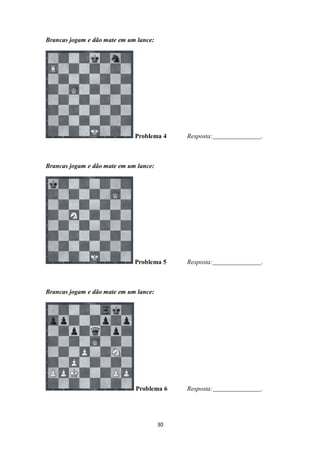 30
Brancas jogam e dão mate em um lance:
Problema 4 Resposta: .
Brancas jogam e dão mate em um lance:
Problema 5 Resposta: .
Brancas jogam e dão mate em um lance:
Problema 6 Resposta: .
 