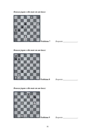31
Brancas jogam e dão mate em um lance:
Problema 7 Resposta: .
Brancas jogam e dão mate em um lance:
Problema 8 Resposta: .
Brancas jogam e dão mate em um lance:
Problema 9 Resposta: .
 