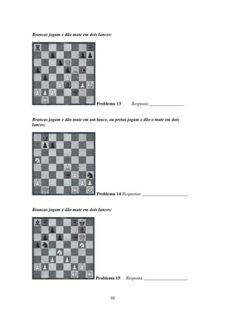33
Brancas jogam e dão mate em dois lances:
Problema 13 Resposta: .
Brancas jogam e dão mate em um lance, ou pretas jogam e dão o mate em dois
lances:
Problema 14 Respostas: .
Brancas jogam e dão mate em dois lances:
Problema 15 Resposta: .
 
