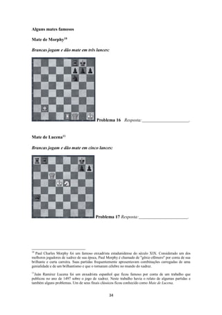 34
Alguns mates famosos
Mate de Morphy10
Brancas jogam e dão mate em três lances:
Problema 16 Resposta: .
Mate de Lucena11
Brancas jogam e dão mate em cinco lances:
Problema 17 Resposta: .
10
Paul Charles Morphy foi um famoso enxadrista estadunidense do século XIX. Considerado um dos
melhores jogadores de xadrez de sua época, Paul Morphy é chamado de "gênio efêmero" por conta de sua
brilhante e curta carreira. Suas partidas frequentemente apresentavam combinações carregadas de uma
genialidade e de um brilhantismo e que o tornaram célebre no mundo do xadrez.
11
Juán Ramirez Lucena foi um enxadrista espanhol que ficou famoso por conta de um trabalho que
publicou no ano de 1497 sobre o jogo de xadrez. Neste trabalho havia o relato de algumas partidas e
também alguns problemas. Um de seus finais clássicos ficou conhecido como Mate de Lucena.
 