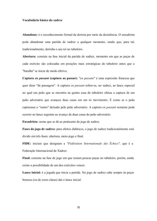 35
Vocabulário básico do xadrez
Abandono: é o reconhecimento formal da derrota por meio da desistência. O enxadrista
pode abandonar uma partida de xadrez a qualquer momento, sendo que, para tal,
tradicionalmente, derruba o seu rei no tabuleiro.
Abertura: consiste na fase inicial da partida de xadrez, momento em que as peças de
cada exército são colocadas em posições mais estratégicas do tabuleiro antes que a
"batalha" se inicie de modo efetivo.
Captura en passant (captura ao passar): "en passant" é uma expressão francesa que
quer dizer "de passagem". A captura en passant refere-se, no xadrez, ao lance especial
no qual um peão que se encontra na quinta casa do tabuleiro efetua a captura de um
peão adversário que avançou duas casas em um só movimento. É como se o peão
capturasse o "rastro" deixado pelo peão adversário. A captura en passant somente pode
ocorrer no lance seguinte ao avanço de duas casas do peão adversário.
Enxadrista: nome que se dá ao praticante do jogo de xadrez.
Fases do jogo de xadrez: para efeitos didáticos, o jogo de xadrez tradicionalmente está
divido em três fases: abertura, meio-jogo e final.
FIDE: iniciais que designam a "Fédération Internationale des Échecs", que é a
Federação Internacional de Xadrez.
Final: consiste na fase de jogo em que restam poucas peças no tabuleiro, porém, ainda
existe a possibilidade de um dos exércitos vencer.
Lance inicial: é a jogada que inicia a partida. No jogo de xadrez cabe sempre às peças
brancas (ou de cores claras) dar o lance inicial.
 