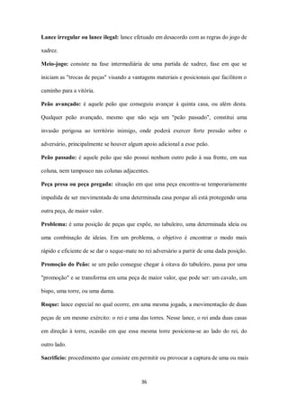 36
Lance irregular ou lance ilegal: lance efetuado em desacordo com as regras do jogo de
xadrez.
Meio-jogo: consiste na fase intermediária de uma partida de xadrez, fase em que se
iniciam as "trocas de peças" visando a vantagens materiais e posicionais que facilitem o
caminho para a vitória.
Peão avançado: é aquele peão que conseguiu avançar à quinta casa, ou além desta.
Qualquer peão avançado, mesmo que não seja um "peão passado", constitui uma
invasão perigosa ao território inimigo, onde poderá exercer forte pressão sobre o
adversário, principalmente se houver algum apoio adicional a esse peão.
Peão passado: é aquele peão que não possui nenhum outro peão à sua frente, em sua
coluna, nem tampouco nas colunas adjacentes.
Peça presa ou peça pregada: situação em que uma peça encontra-se temporariamente
impedida de ser movimentada de uma determinada casa porque ali está protegendo uma
outra peça, de maior valor.
Problema: é uma posição de peças que expõe, no tabuleiro, uma determinada ideia ou
uma combinação de ideias. Em um problema, o objetivo é encontrar o modo mais
rápido e eficiente de se dar o xeque-mate no rei adversário a partir de uma dada posição.
Promoção do Peão: se um peão consegue chegar à oitava do tabuleiro, passa por uma
"promoção" e se transforma em uma peça de maior valor, que pode ser: um cavalo, um
bispo, uma torre, ou uma dama.
Roque: lance especial no qual ocorre, em uma mesma jogada, a movimentação de duas
peças de um mesmo exército: o rei e uma das torres. Nesse lance, o rei anda duas casas
em direção à torre, ocasião em que essa mesma torre posiciona-se ao lado do rei, do
outro lado.
Sacrifício: procedimento que consiste em permitir ou provocar a captura de uma ou mais
 