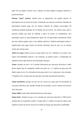 37
peças de seu próprio exército com o objetivo de obter alguma vantagem material ou
posicional futura.
Sistema “suíço” (suísso): método para se emparceirar um grande número de
participantes em um torneio de xadrez. Utilizando esse método, um número ilimitado de
participantes poderá jogar em um número limitado de rodadas; porexemplo: 80
enxadristas poderão participar de 10 rodadas em um torneio. No sistema suíço, após a
primeira rodada, que pode ser definida a partir de sorteio, os competidores com
pontuações iguais ou aproximadamente iguais são em parceirados mutuamente, desde
que não tenham jogado entre si nas rodadas anteriores. Nenhum participante jamais é
emparceirado para jogar contra um mesmo adversário mais de uma vez no mesmo
torneio por sistema suíço.
Xadrez às cegas: prática em que se joga xadrez sem ver o tabuleiro ou as peças. Isso
requer uma habilidade especial: a de visualizar, na própria mente, a configuração do
tabuleiro mesmo após diversas movimentações de peças.
Xeque: situação em que o rei é atacado diretamente por uma peça adversária e ainda
possui algum tipo de escapatória (saída) que pode ser: 1) a captura da peça que está
dando xeque no rei; 2) a colocação de uma peça entre o rei e a peça que o está atacando;
3) fugindo com o rei para uma casa que não está sendo atacada pelo adversário.
Xeque descoberto: posição em que um rei é posto em xeque pela movimentação de
uma peça obstrutora, que, quando retirada de sua posição, revela o ataque exercido por
uma outra peça.
Xeque duplo: xeque dado simultaneamente por duas peças.
Xeque-mate: situação em que o rei é atacado por uma peça adversária e NÃO possui
nenhum tipo de escapatória (saída). O xeque-mate é o objetivo do jogo de xadrez, pois
significa a morte de um dos reis por ter sofrido um ataque que não pode ser defendido.
 