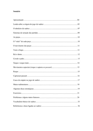 Sumário
Apresentação ............................................................................................................. 04
Lenda sobre a origem do jogo de xadrez .....................................................................05
O tabuleiro de xadrez ..................................................................................................07
Sistemas de notação das partidas.................................................................................08
As peças......................................................................................................................10
O “valor” de cada peça................................................................................................10
O movimento das peças ..............................................................................................11
Torre e bispo...............................................................................................................11
Rei e dama.................................................................................................................. 12
Cavalo e peão.............................................................................................................. 13
Xeque e xeque-mate................................................................................................... 14
Movimentos especiais (roque e captura en passant) ................................................... 15
Roque .........................................................................................................................15
Capturaen passant .......................................................................................................16
Casos de empate no jogo de xadrez.............................................................................17
Mates rudimentares.................................................................................................... 18
Algumas dicas estratégicas..........................................................................................19
Exercícios .................................................................................................................. 21
Problemas e alguns mates famosos............................................................................. 26
Vocabulário básico do xadrez...................................................................................... 33
Referências e dicas ligadas ao xadrez.......................................................................... 36
 