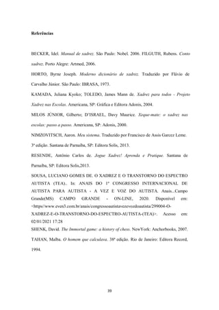 39
Referências
BECKER, Idel. Manual de xadrez. São Paulo: Nobel. 2006. FILGUTH, Rubens. Conto
xadrez. Porto Alegre: Artmed, 2006.
HORTO, Byrne Joseph. Moderno dicionário de xadrez. Traduzido por Flávio de
Carvalho Júnior. São Paulo: IBRASA, 1973.
KAMADA, Juliana Kyoko; TOLEDO, James Mann de. Xadrez para todos - Projeto
Xadrez nas Escolas. Americana, SP: Gráfica e Editora Adonis, 2004.
MILOS JÚNIOR, Gilberto; D’ISRAEL, Davy Maurice. Xeque-mate: o xadrez nas
escolas: passo a passo. Americana, SP: Adonis, 2000.
NIMZOVITSCH, Aaron. Meu sistema. Traduzido por Francisco de Assis Garcez Leme.
3ª edição. Santana de Parnaíba, SP: Editora Solis, 2013.
RESENDE, Antônio Carlos de. Jogue Xadrez! Aprenda e Pratique. Santana de
Parnaíba, SP: Editora Solis,2013.
SOUSA, LUCIANO GOMES DE. O XADREZ E O TRANSTORNO DO ESPECTRO
AUTISTA (TEA).. In: ANAIS DO 1º CONGRESSO INTERNACIONAL DE
AUTISTA PARA AUTISTA - A VEZ E VOZ DO AUTISTA. Anais...Campo
Grande(MS) CAMPO GRANDE - ON-LINE, 2020. Disponível em:
<https//www.even3.com.br/anais/congressoautistavezevozdoautista/299004-O-
XADREZ-E-O-TRANSTORNO-DO-ESPECTRO-AUTISTA-(TEA)>. Acesso em:
02/01/2021 17:28
SHENK, David. The Immortal game: a history of chess. NewYork: Anchorbooks, 2007.
TAHAN, Malba. O homem que calculava. 38ª edição. Rio de Janeiro: Editora Record,
1994.
 