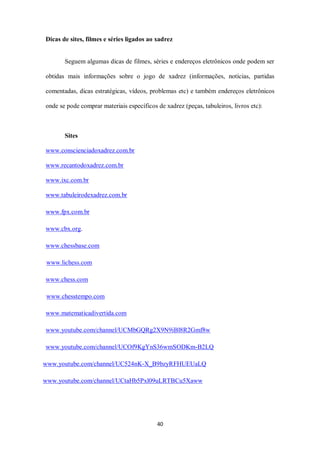 40
Dicas de sites, filmes e séries ligados ao xadrez
Seguem algumas dicas de filmes, séries e endereços eletrônicos onde podem ser
obtidas mais informações sobre o jogo de xadrez (informações, notícias, partidas
comentadas, dicas estratégicas, vídeos, problemas etc) e também endereços eletrônicos
onde se pode comprar materiais específicos de xadrez (peças, tabuleiros, livros etc):
Sites
www.conscienciadoxadrez.com.br
www.recantodoxadrez.com.br
www.ixc.com.br
www.tabuleirodexadrez.com.br
www.fpx.com.br
www.cbx.org.
www.chessbase.com
www.lichess.com
www.chess.com
www.chesstempo.com
www.matematicadivertida.com
www.youtube.com/channel/UCMbGQRg2X9N9iBl8R2Gmf8w
www.youtube.com/channel/UCOf9KgYnS36wmSODKm-B2LQ
www.youtube.com/channel/UC524nK-X_B9bzyRFHUEUaLQ
www.youtube.com/channel/UCtaHb5Pxl09uLRTBCu5Xaww
 