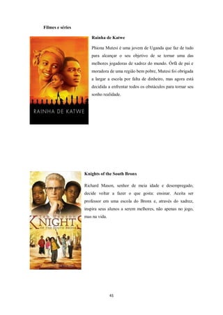 41
Filmes e séries
Rainha de Katwe
Phiona Mutesi é uma jovem de Uganda que faz de tudo
para alcançar o seu objetivo de se tornar uma das
melhores jogadoras de xadrez do mundo. Órfã de pai e
moradora de uma região bem pobre, Mutesi foi obrigada
a largar a escola por falta de dinheiro, mas agora está
decidida a enfrentar todos os obstáculos para tornar seu
sonho realidade.
Knights of the South Bronx
Richard Mason, senhor de meia idade e desempregado,
decide voltar a fazer o que gosta: ensinar. Aceita ser
professor em uma escola do Bronx e, através do xadrez,
inspira seus alunos a serem melhores, não apenas no jogo,
mas na vida.
 