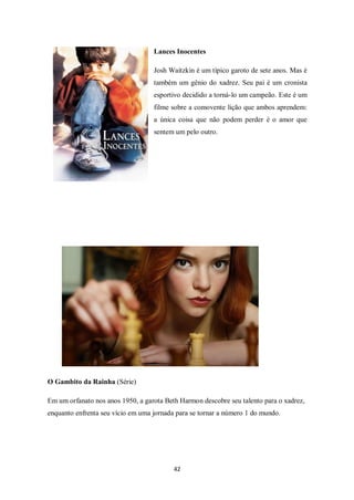 42
Lances Inocentes
Josh Waitzkin é um típico garoto de sete anos. Mas é
também um gênio do xadrez. Seu pai é um cronista
esportivo decidido a torná-lo um campeão. Este é um
filme sobre a comovente lição que ambos aprendem:
a única coisa que não podem perder é o amor que
sentem um pelo outro.
O Gambito da Rainha (Série)
Em um orfanato nos anos 1950, a garota Beth Harmon descobre seu talento para o xadrez,
enquanto enfrenta seu vício em uma jornada para se tornar a número 1 do mundo.
 
