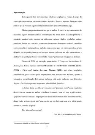 4
Apresentação
Esta apostila tem por principais objetivos: explicar as regras do jogo de
xadrez para aqueles que querem aprender a jogá-lo, e fornecer algumas dicas preciosas
para os que já possuem alguns conhecimentos sobre este surpreendente jogo.
Muitas pesquisas demonstram que o xadrez favorece o aprimoramento do
raciocínio lógico, da capacidade de concentração etc. Além disso, o xadrez promove a
interação saudável entre pessoas de diferentes culturas, idades, condições sociais,
condições físicas, etc. servindo, como uma interessante ferramenta cultural e também
como um notável instrumento de inclusão para pessoas que, em outros esportes, seriam
deixadas em segundo plano ou até mesmo seriam excluídas por não apresentarem a
idade e/ou as condições físicas consideradas "ideais" para as suas rescpectivas práticas.
No ano de 2020, por exemplo, apresentei no 1º Congresso Internacional de
Autista para Autista o estudo científico O xadrez e o Transtorno do Espectro Autista
(TEA) – Chess and Autism Spectrum Disorder (ASD), que relata benefícios
consideráveis que o xadrez pode proporcionar para pessoas com Autismo, quanto à
interação e sociabilização. Este estudo inclusive está sendo traduzido para diferentes
línguas a fim de divulgar essa importante aplicabilidade do xadrez.
A leitura desta apostila servirá como um "primeiro passo" para excelentes
descobertas no mundo do xadrez e também fora deste, uma vez que a prática deste
"jogo/arte/ciência" conduz à ampliação das ideias em diferentes áreas do conhecimento,
dando razão ao preceito de que "uma mente que se abre para uma nova ideia jamais
retorna ao tamanho original"1
Boa leitura e bom estudo!
Prof. Me. Luciano Gomes de Sousa.
1
Pensamento atribuído ao físico alemão Albert Einstein.
 