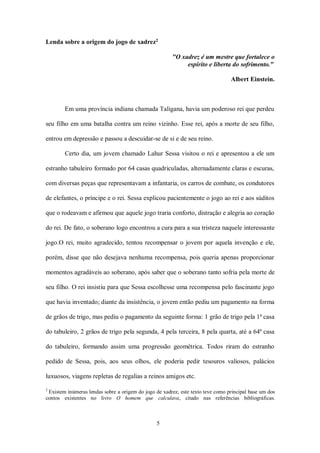 5
Lenda sobre a origem do jogo de xadrez2
"O xadrez é um mestre que fortalece o
espírito e liberta do sofrimento."
Albert Einstein.
Em uma província indiana chamada Taligana, havia um poderoso rei que perdeu
seu filho em uma batalha contra um reino vizinho. Esse rei, após a morte de seu filho,
entrou em depressão e passou a descuidar-se de si e de seu reino.
Certo dia, um jovem chamado Lahur Sessa visitou o rei e apresentou a ele um
estranho tabuleiro formado por 64 casas quadriculadas, alternadamente claras e escuras,
com diversas peças que representavam a infantaria, os carros de combate, os condutores
de elefantes, o príncipe e o rei. Sessa explicou pacientemente o jogo ao rei e aos súditos
que o rodeavam e afirmou que aquele jogo traria conforto, distração e alegria ao coração
do rei. De fato, o soberano logo encontrou a cura para a sua tristeza naquele interessante
jogo.O rei, muito agradecido, tentou recompensar o jovem por aquela invenção e ele,
porém, disse que não desejava nenhuma recompensa, pois queria apenas proporcionar
momentos agradáveis ao soberano, após saber que o soberano tanto sofria pela morte de
seu filho. O rei insistiu para que Sessa escolhesse uma recompensa pelo fascinante jogo
que havia inventado; diante da insistência, o jovem então pediu um pagamento na forma
de grãos de trigo, mas pediu o pagamento da seguinte forma: 1 grão de trigo pela 1ª casa
do tabuleiro, 2 grãos de trigo pela segunda, 4 pela terceira, 8 pela quarta, até a 64ª casa
do tabuleiro, formando assim uma progressão geométrica. Todos riram do estranho
pedido de Sessa, pois, aos seus olhos, ele poderia pedir tesouros valiosos, palácios
luxuosos, viagens repletas de regalias a reinos amigos etc.
2
Existem inúmeras lendas sobre a origem do jogo de xadrez, este texto teve como principal base um dos
contos existentes no livro O homem que calculava, citado nas referências bibliográficas.
 