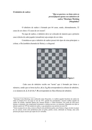 7
O tabuleiro de xadrez
"Que as guerras e as lutas entre as
pessoasfiquem apenas nos tabuleiros de
xadrez."Henrique Mecking
(Mequinho)3
O tabuleiro de xadrez é formado por 64 casas, sendo, alternadamente, 32
casas de cor clara e 32 casas de cor escura4
.
No jogo de xadrez, o tabuleiro deve ser colocado de maneira que a primeira
casa à direita de cada jogador (enxadrista) seja sempre de cor clara.
Considera-se que o tabuleiro de xadrez possui três tipos de retas principais: a
coluna, a fila (também chamada de fileira), e a diagonal.
Figura 1
Cada casa do tabuleiro recebe um "nome" que é formado por letras e
números, sendo que as letras (a, b, c, d, e, f, g, h) correspondem às colunas do tabuleiro,
e os números (1, 2, 3, 4, 5, 6, 7, 8) correspondem às filas (fileiras) do tabuleiro.
3
Henrique Costa Mecking, mais conhecido como Mequinho, é o melhor jogador brasileiro de xadrez de
todos os tempos.Teve seu auge no ano de 1977, quando foi considerado o terceiro melhor jogador de
xadrez do mundo, superado apenas por Anatoly Karpov e Viktor Korchnoi. Em razão de uma grave
doença, a miastenia, que compromete seriamente o sistema nervoso e os músculos, Mequinho teve que se
afastar a partir de 1978 do mundo do xadrez, o que prejudicou sua carreira nos anos 80.
4
Entre as peças de cor clara, existe no Brasil certa preferência pelas cores branca e bege; já entre as peças
de cor escura, existe certa preferência pela cor preta, porém, existe, sobretudo na Europa, uma certa
procura por peças escuras que sejam de cor vermelha.
 