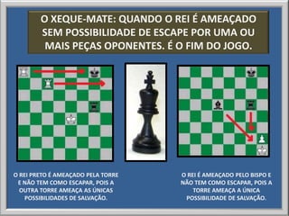 O XEQUE-MATE: QUANDO O REI É AMEAÇADO
        SEM POSSIBILIDADE DE ESCAPE POR UMA OU
         MAIS PEÇAS OPONENTES. É O FIM DO JOGO.




O REI PRETO É AMEAÇADO PELA TORRE   O REI É AMEAÇADO PELO BISPO E
 E NÃO TEM COMO ESCAPAR, POIS A     NÃO TEM COMO ESCAPAR, POIS A
  OUTRA TORRE AMEAÇA AS ÚNICAS          TORRE AMEAÇA A ÚNICA
    POSSIBILIDADES DE SALVAÇÃO.      POSSIBILIDADE DE SALVAÇÃO.
 