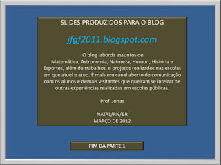 SLIDES PRODUZIDOS PARA O BLOG

          jfgf2011.blogspot.com
                 O blog aborda assuntos de
   Matemática, Astronomia, Natureza, Humor , História e
Esportes, além de trabalhos e projetos realizados nas escolas
em que atuei e atuo. É mais um canal aberto de comunicação
com os alunos e demais visitantes que queiram se inteirar de
     outras experiências realizadas em escolas públicas.

                         Prof. Jonas

                       NATAL/RN/BR
                      MARÇO DE 2012



                    FIM DA PARTE 1
 