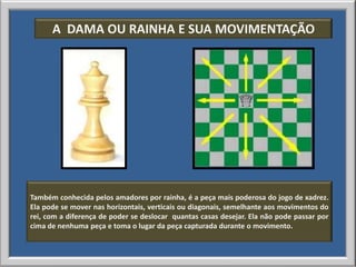 A DAMA OU RAINHA E SUA MOVIMENTAÇÃO




Também conhecida pelos amadores por rainha, é a peça mais poderosa do jogo de xadrez.
Ela pode se mover nas horizontais, verticais ou diagonais, semelhante aos movimentos do
rei, com a diferença de poder se deslocar quantas casas desejar. Ela não pode passar por
cima de nenhuma peça e toma o lugar da peça capturada durante o movimento.
 