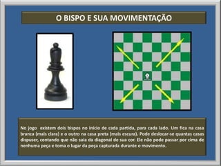 O BISPO E SUA MOVIMENTAÇÃO




No jogo existem dois bispos no início de cada partida, para cada lado. Um fica na casa
branca (mais clara) e o outro na casa preta (mais escura). Pode deslocar-se quantas casas
dispuser, contando que não saia da diagonal de sua cor. Ele não pode passar por cima de
nenhuma peça e toma o lugar da peça capturada durante o movimento.
 