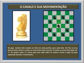 O CAVALO E SUA MOVIMENTAÇÃO




No jogo existem dois cavalos no início de cada partida, para cada lado. Um fica na casa
branca (mais clara) e o outro na casa preta (mais escura). O cavalo se move formando um
"L" de quatro casas. É a única peça que salta sobre as outras e toma o lugar da peça
capturada durante o movimento.
 