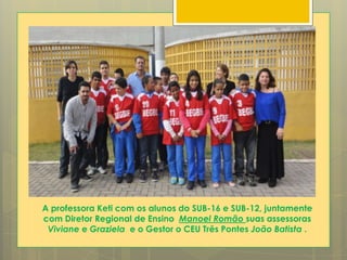 A professora Keti com os alunos do SUB-16 e SUB-12, juntamente
com Diretor Regional de Ensino Manoel Romão suas assessoras
Viviane e Graziela e o Gestor o CEU Três Pontes João Batista .
 