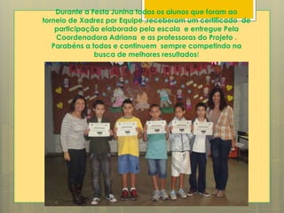 Durante a Festa Junina todos os alunos que foram ao
torneio de Xadrez por Equipe ,receberam um certificado de
participação elaborado pela escola e entregue Pela
Coordenadora Adriana e as professoras do Projeto .
Parabéns a todos e continuem sempre competindo na
busca de melhores resultados!
 