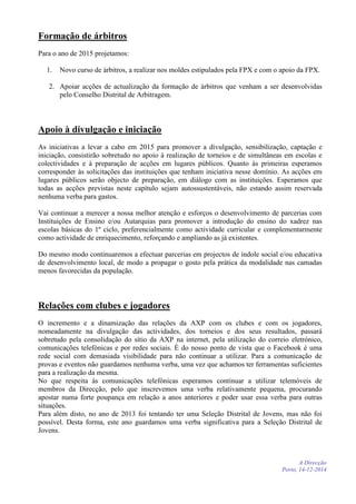 Formação de árbitros
Para o ano de 2015 projetamos:
1. Novo curso de árbitros, a realizar nos moldes estipulados pela FPX e com o apoio da FPX.
2. Apoiar acções de actualização da formação de árbitros que venham a ser desenvolvidas
pelo Conselho Distrital de Arbitragem.
Apoio à divulgação e iniciação
As iniciativas a levar a cabo em 2015 para promover a divulgação, sensibilização, captação e
iniciação, consistirão sobretudo no apoio à realização de torneios e de simultâneas em escolas e
colectividades e à preparação de acções em lugares públicos. Quanto às primeiras esperamos
corresponder às solicitações das instituições que tenham iniciativa nesse domínio. As acções em
lugares públicos serão objecto de preparação, em diálogo com as instituições. Esperamos que
todas as acções previstas neste capítulo sejam autossustentáveis, não estando assim reservada
nenhuma verba para gastos.
Vai continuar a merecer a nossa melhor atenção e esforços o desenvolvimento de parcerias com
Instituições de Ensino e/ou Autarquias para promover a introdução do ensino do xadrez nas
escolas básicas do 1º ciclo, preferencialmente como actividade curricular e complementarmente
como actividade de enriquecimento, reforçando e ampliando as já existentes.
Do mesmo modo continuaremos a efectuar parcerias em projectos de índole social e/ou educativa
de desenvolvimento local, de modo a propagar o gosto pela prática da modalidade nas camadas
menos favorecidas da população.
Relações com clubes e jogadores
O incremento e a dinamização das relações da AXP com os clubes e com os jogadores,
nomeadamente na divulgação das actividades, dos torneios e dos seus resultados, passará
sobretudo pela consolidação do sítio da AXP na internet, pela utilização do correio eletrónico,
comunicações telefónicas e por redes sociais. É do nosso ponto de vista que o Facebook é uma
rede social com demasiada visibilidade para não continuar a utilizar. Para a comunicação de
provas e eventos não guardamos nenhuma verba, uma vez que achamos ter ferramentas suficientes
para a realização da mesma.
No que respeita às comunicações telefónicas esperamos continuar a utilizar telemóveis de
membros da Direcção, pelo que inscrevemos uma verba relativamente pequena, procurando
apostar numa forte poupança em relação a anos anteriores e poder usar essa verba para outras
situações.
Para além disto, no ano de 2013 foi tentando ter uma Seleção Distrital de Jovens, mas não foi
possível. Desta forma, este ano guardamos uma verba significativa para a Seleção Distrital de
Jovens.
A Direcção
Porto, 14-12-2014
 