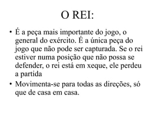 O REI:
• É a peça mais importante do jogo, o
  general do exército. É a única peça do
  jogo que não pode ser capturada. Se o rei
  estiver numa posição que não possa se
  defender, o rei está em xeque, ele perdeu
  a partida
• Movimenta-se para todas as direções, só
  que de casa em casa.
 