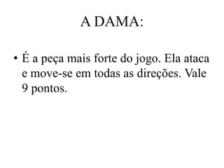 A DAMA:

• É a peça mais forte do jogo. Ela ataca
  e move-se em todas as direções. Vale
  9 pontos.
 