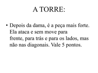 A TORRE:

• Depois da dama, é a peça mais forte.
  Ela ataca e sem move para
  frente, para trás e para os lados, mas
  não nas diagonais. Vale 5 pontos.
 