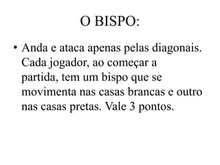 O BISPO:
• Anda e ataca apenas pelas diagonais.
  Cada jogador, ao começar a
  partida, tem um bispo que se
  movimenta nas casas brancas e outro
  nas casas pretas. Vale 3 pontos.
 