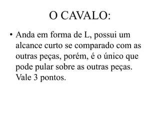 O CAVALO:
• Anda em forma de L, possui um
  alcance curto se comparado com as
  outras peças, porém, é o único que
  pode pular sobre as outras peças.
  Vale 3 pontos.
 
