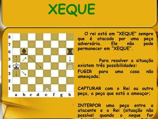 XEQUE O rei está em “XEQUE” sempre que é atacado por uma peça adversária. Ele não pode permanecer em “XEQUE”. Para resolver a situação existem três possibilidades:  FUGIR para uma casa não ameaçada; CAPTURAR com o Rei ou outra peça, a peça que está a ameaçar;  INTERPOR uma peça entre a atacante e o Rei (situação não possível quando o xeque for efetuado por um cavalo ou peão)   