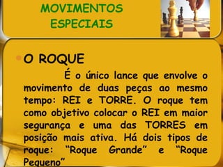 MOVIMENTOS ESPECIAIS O ROQUE É o único lance que envolve o movimento de duas peças ao mesmo tempo: REI e TORRE. O roque tem como objetivo colocar o REI em maior segurança e uma das TORRES em posição mais ativa. Há dois tipos de roque: “Roque Grande” e “Roque Pequeno” 