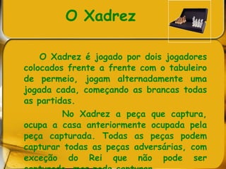 O Xadrez   O Xadrez é jogado por dois jogadores colocados frente a frente com o tabuleiro de permeio, jogam alternadamente uma jogada cada, começando as brancas todas as partidas. No Xadrez a peça que captura, ocupa a casa anteriormente ocupada pela peça capturada. Todas as peças podem capturar todas as peças adversárias, com exceção do Rei que não pode ser capturado, mas pode capturar.  