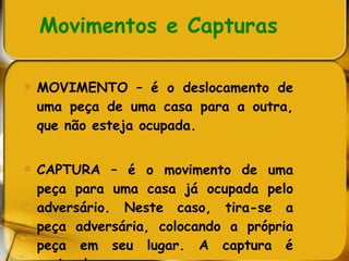 Movimentos e Capturas MOVIMENTO – é o deslocamento de uma peça de uma casa para a outra, que não esteja ocupada. CAPTURA – é o movimento de uma peça para uma casa já ocupada pelo adversário. Neste caso, tira-se a peça adversária, colocando a própria peça em seu lugar. A captura é opcional.  