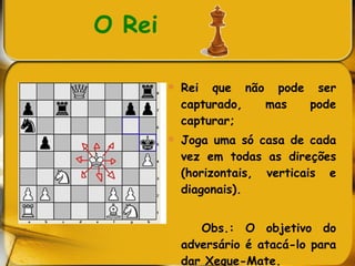 O Rei Rei que não pode ser capturado, mas pode capturar; Joga uma só casa de cada vez em todas as direções (horizontais, verticais e diagonais).  Obs.: O objetivo do adversário é atacá-lo para dar Xeque-Mate.  