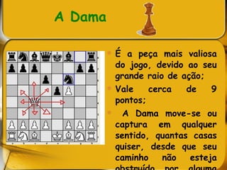 A Dama   É a peça mais valiosa do jogo, devido ao seu grande raio de ação; Vale cerca de 9 pontos; A Dama move-se ou captura em qualquer sentido, quantas casas quiser, desde que seu caminho não esteja obstruído por alguma peça da mesma cor.  