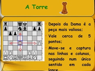 A Torre   Depois da Dama é a peça mais valiosa; Vale cerca de 5 pontos; Move-se e captura nas linhas e colunas, seguindo num único sentido em cada lance. 
