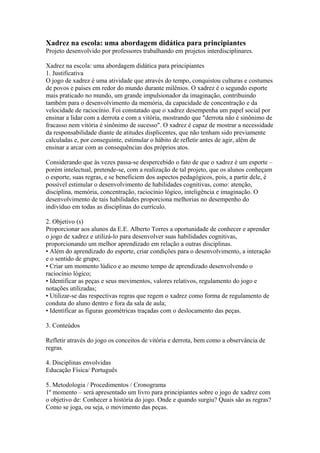 Xadrez na escola: uma abordagem didática para principiantes 
Projeto desenvolvido por professores trabalhando em projetos interdisciplinares. 
Xadrez na escola: uma abordagem didática para principiantes 
1. Justificativa 
O jogo de xadrez é uma atividade que através do tempo, conquistou culturas e costumes 
de povos e países em redor do mundo durante milênios. O xadrez é o segundo esporte 
mais praticado no mundo, um grande impulsionador da imaginação, contribuindo 
também para o desenvolvimento da memória, da capacidade de concentração e da 
velocidade de raciocínio. Foi constatado que o xadrez desempenha um papel social por 
ensinar a lidar com a derrota e com a vitória, mostrando que "derrota não é sinônimo de 
fracasso nem vitória é sinônimo de sucesso". O xadrez é capaz de mostrar a necessidade 
da responsabilidade diante de atitudes displicentes, que não tenham sido previamente 
calculadas e, por conseguinte, estimular o hábito de refletir antes de agir, além de 
ensinar a arcar com as consequências dos próprios atos. 
Considerando que às vezes passa-se despercebido o fato de que o xadrez é um esporte – 
porém intelectual, pretende-se, com a realização de tal projeto, que os alunos conheçam 
o esporte, suas regras, e se beneficiem dos aspectos pedagógicos, pois, a partir dele, é 
possível estimular o desenvolvimento de habilidades cognitivas, como: atenção, 
disciplina, memória, concentração, raciocínio lógico, inteligência e imaginação. O 
desenvolvimento de tais habilidades proporciona melhorias no desempenho do 
indivíduo em todas as disciplinas do currículo. 
2. Objetivo (s) 
Proporcionar aos alunos da E.E. Alberto Torres a oportunidade de conhecer e aprender 
o jogo de xadrez e utilizá-lo para desenvolver suas habilidades cognitivas, 
proporcionando um melhor aprendizado em relação a outras disciplinas. 
• Além do aprendizado do esporte, criar condições para o desenvolvimento, a interação 
e o sentido de grupo; 
• Criar um momento lúdico e ao mesmo tempo de aprendizado desenvolvendo o 
raciocínio lógico; 
• Identificar as peças e seus movimentos, valores relativos, regulamento do jogo e 
notações utilizadas; 
• Utilizar-se das respectivas regras que regem o xadrez como forma de regulamento de 
conduta do aluno dentro e fora da sala de aula; 
• Identificar as figuras geométricas traçadas com o deslocamento das peças. 
3. Conteúdos 
Refletir através do jogo os conceitos de vitória e derrota, bem como a observância de 
regras. 
4. Disciplinas envolvidas 
Educação Física/ Português 
5. Metodologia / Procedimentos / Cronograma 
1º momento – será apresentado um livro para principiantes sobre o jogo de xadrez com 
o objetivo de: Conhecer a história do jogo. Onde e quando surgiu? Quais são as regras? 
Como se joga, ou seja, o movimento das peças. 
 