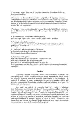 2º momento – revisão das regras do jogo. Depois os alunos formarão as duplas para 
jogar com o tabuleiro. 
3º momento – os alunos serão apresentados a um problema de lógica que utiliza o 
xadrez. O desafio é chamado “Problema das oito damas” e consiste em usar o tabuleiro 
(na posição adequada) dispondo oito damas (ou peças equivalentes) de modo a ocupar 
espaços no referido tabuleiro evitando-se que a trajetória de qualquer uma das peças 
conflite com a de alguma outra. 
4º momento – como iniciativa de caráter construtivista, será disponibilizado aos alunos 
um modelo composto de tabuleiro e peças de xadrez para eles manufaturarem o próprio 
conjunto. 
6. Recursos a serem utilizados (tecnológicos ou não) 
Cartolina, cola, tesoura, lápis, caneta, caderno, jogo de xadrez completo. 
7. Avaliação e Resultados esperados 
A avaliação acontecerá durante a realização do projeto, através de observação e 
participação nas atividades. 
8. Divulgação / Socialização do Projeto realizado 
O desenvolvimento do projeto será divulgado no blog 
http://redealbertotorres.blogspot.com.br/ 
9. Referências Bibliográficas 
http://educador.brasilescola.com/trabalho-docente/xadrez.htm 
http://www.compuland.com.br/cxp/escolas.htm 
http://www8.pr.gov.br/portals/portal/xadrez/x_sobre.php 
http://cxpensartdocumentos.blogspot.com/2009/03/projeto-xadrez-na-escola-estadual-maria. 
html 
Análise 
Consoante a proposta de utilizar o xadrez como instrumento de trabalho com 
valor pedagógico, é válido asseverar que alguns alunos demonstraram notável perícia 
em atividades propostas, tais como o “problema das oito damas” e, correlata a essa, a de 
descobrir de qual peça se tratava o movimento realizado em exposição oral feita pelo 
professor concernente a alguns lances simulados na lousa, utilizando-se as letras e os 
números das notações atuais. 
Um aluno que poderia ser chamado Beto foi o único a solucionar 
individualmente o “problema das oito damas”. Considerando-se que Beto apresentava 
dificuldades em produzir textos, ele começou a entender, com o apoio pedagógico do 
xadrez, a capacidade que ele possui para se desenvolver intelectualmente. Quanto a uma 
aluna que poderia ser chamada Luna, houve demonstração de grande desenvoltura para 
realizar a atividade de interpretar, segundo o movimento proposto em simulação 
demonstrada na lousa, de qual peça do jogo de xadrez se tratava. Notadamente, uma 
outra aluna que poderia ser chamada Estela, juntamente com Luna, simplesmente 
acertaram todas as respostas de cada simulação proposta. 

