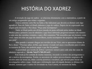 HISTÓRIA DO XADREZ
       A invenção do jogo de xadrez se relaciona diretamente com a matemática, a partir de
um antigo pergaminho que relata o seguinte:
         Estava enfermo certo Rei na Índia e lhe indicaram que deveria se distrair com algo
agradável. Para ele Dahir al-Hindi elaborou o jogo de xadrez. Depois de ter expressado sua
alegria pela invenção, o Rei disse: "Peça uma recompensa".
         Dahir al-Hindi pediu um dirhem (moeda de prata utilizada pelos árabes na Idade
Média) para a primeira casa do tabuleiro e que fosse dobrando progressivamente este número
a cada uma das casinhas restantes, a que o Rei comentou:"Me assombra que um homem como
você, capaz de criar um jogo tão maravilhoso, aceite recompensa tão pequena. Que receba o
que pede".
         Mas quando o assunto chegou aos ouvidos de seu Vizir, este se apresentou diante do
Rei e disse: " Precisas saber, oh Rei, que mesmo vivendo mil anos e recolhendo para ti todos
os tesouros da Terra, não poderás pagar o que lhe foi pedido.
        A quantidade que resulta de dobrar o primeiro número para cada uma das casas do
tabuleiro equivale a : 18.446.744.073.709.551.615.
        Esta lenda já foi contada de muitas maneiras, trocando os nomes dos protagonistas e
até o motivo da recompensa. Porém, os ancestrais do xadrez provavelmente surgiram a 40
séculos antes de nossa era, dada a escrita pictórica e escultura, que servem para iniciar as
investigações sobre o jogo. Ainda que a informação mais divulgada durante os últimos três
séculos, sustenta que o xadrez foi inventado na Ásia Central, no noroeste da Índia.
 